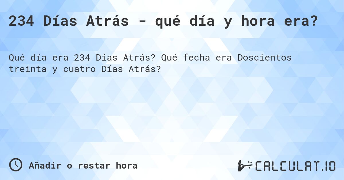 234 Días Atrás - qué día y hora era?. Qué fecha era Doscientos treinta y cuatro Días Atrás?