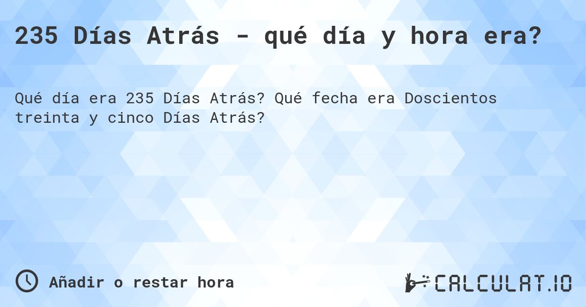 235 Días Atrás - qué día y hora era?. Qué fecha era Doscientos treinta y cinco Días Atrás?