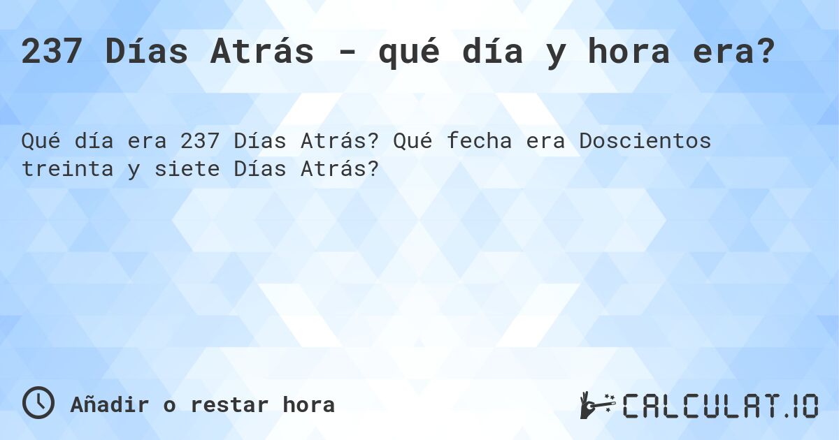 237 Días Atrás - qué día y hora era?. Qué fecha era Doscientos treinta y siete Días Atrás?