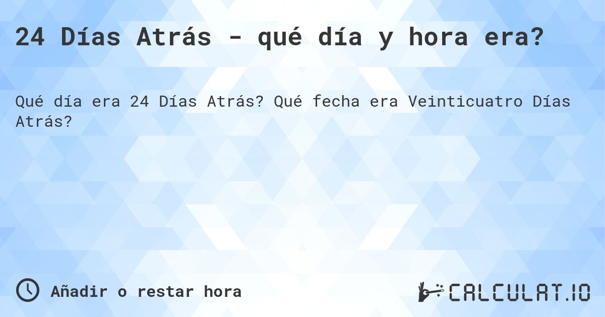24 Días Atrás - qué día y hora era?. Qué fecha era Veinticuatro Días Atrás?
