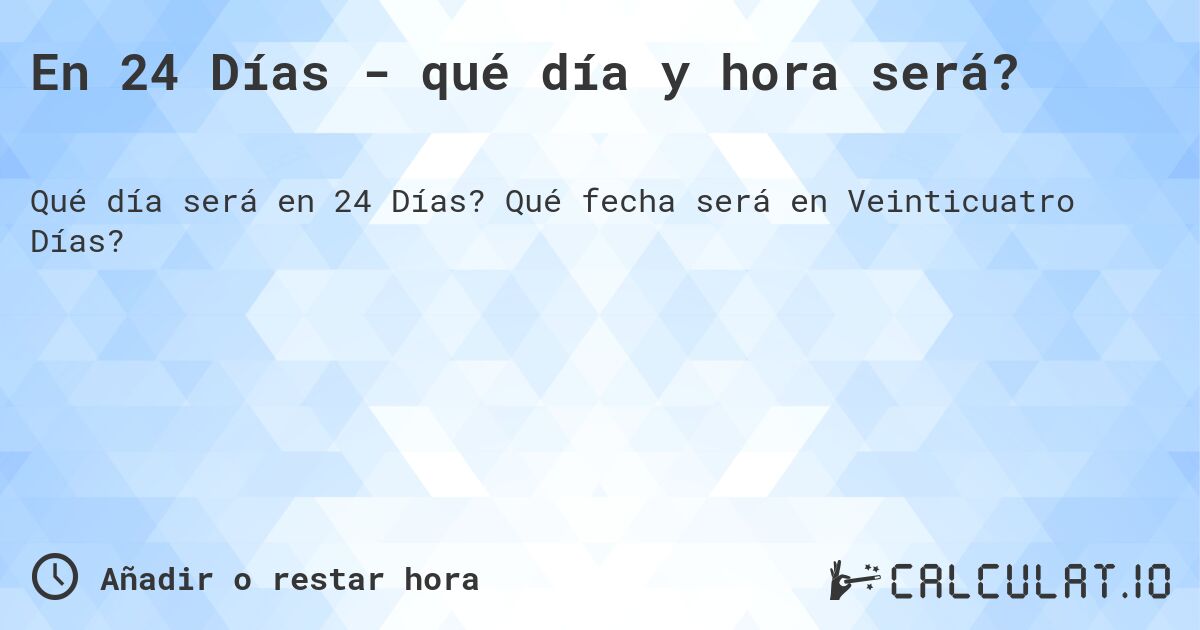 En 24 Días - qué día y hora será?. Qué fecha será en Veinticuatro Días?