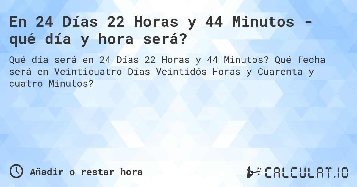 En 24 Días 22 Horas y 44 Minutos - qué día y hora será?. Qué fecha será en Veinticuatro Días Veintidós Horas y Cuarenta y cuatro Minutos?