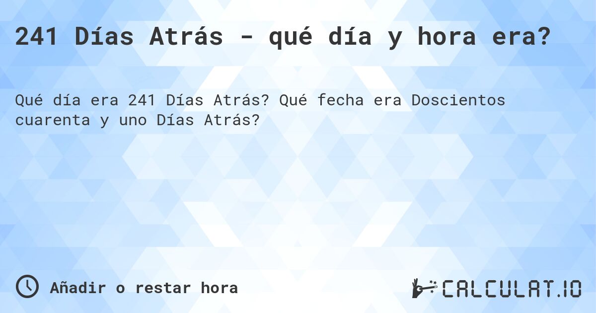 241 Días Atrás - qué día y hora era?. Qué fecha era Doscientos cuarenta y uno Días Atrás?