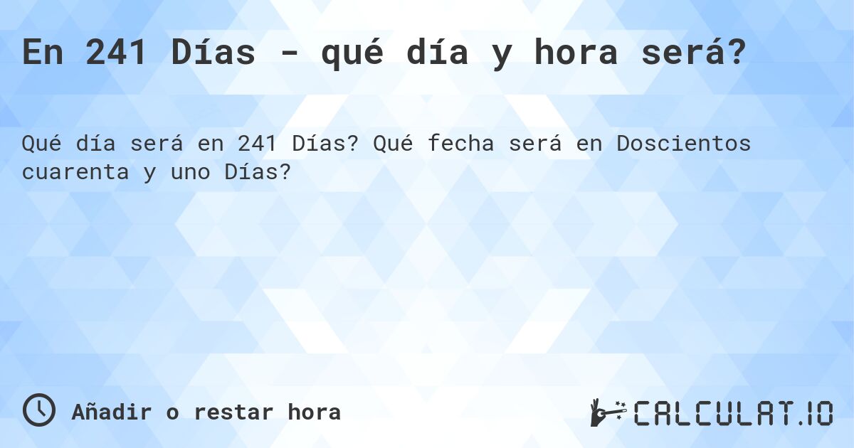 En 241 Días - qué día y hora será?. Qué fecha será en Doscientos cuarenta y uno Días?