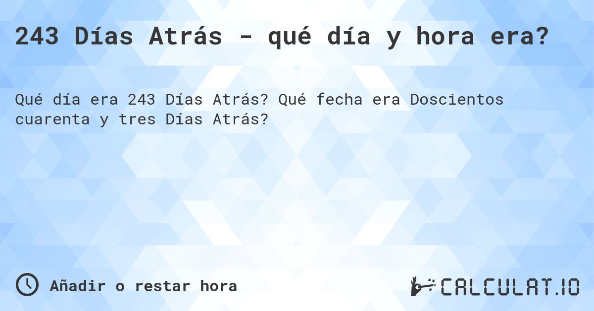 243 Días Atrás - qué día y hora era?. Qué fecha era Doscientos cuarenta y tres Días Atrás?