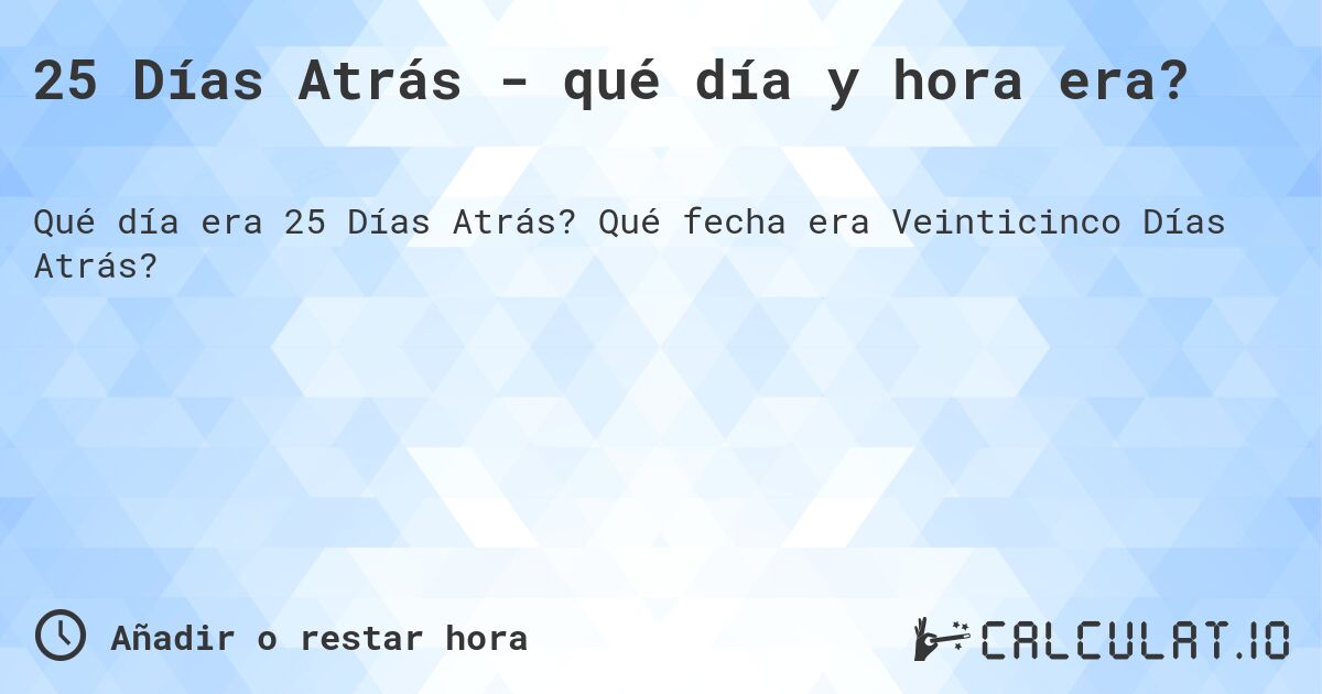 25 Días Atrás - qué día y hora era?. Qué fecha era Veinticinco Días Atrás?