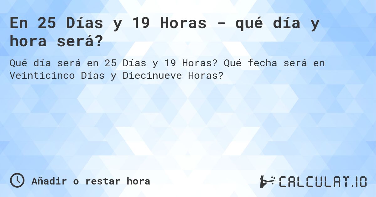 En 25 Días y 19 Horas - qué día y hora será?. Qué fecha será en Veinticinco Días y Diecinueve Horas?