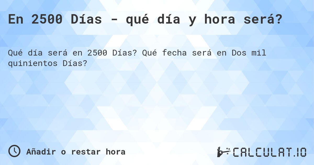 En 2500 Días - qué día y hora será?. Qué fecha será en Dos mil quinientos Días?