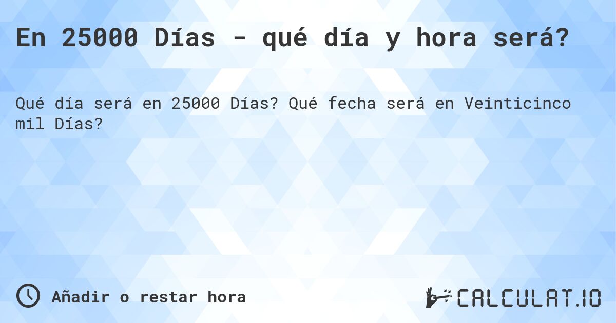En 25000 Días - qué día y hora será?. Qué fecha será en Veinticinco mil Días?