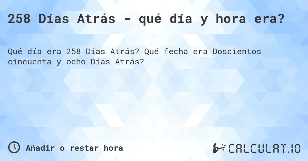 258 Días Atrás - qué día y hora era?. Qué fecha era Doscientos cincuenta y ocho Días Atrás?