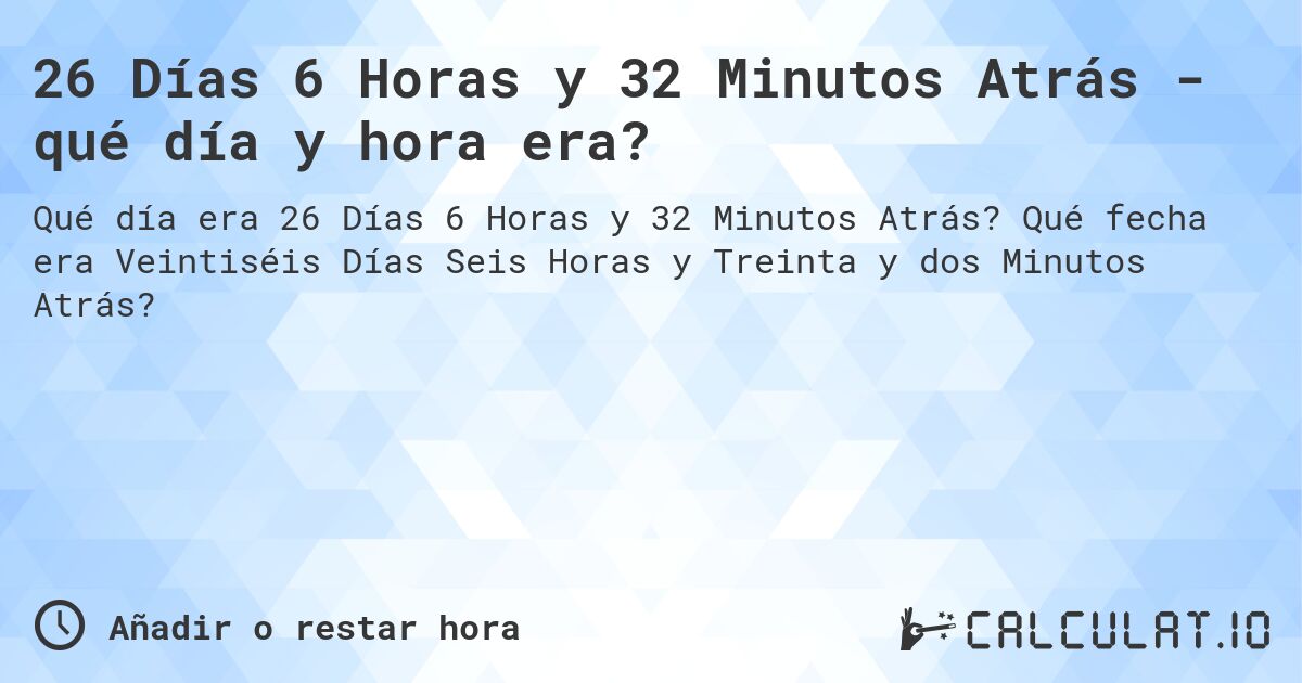 26 Días 6 Horas y 32 Minutos Atrás - qué día y hora era?. Qué fecha era Veintiséis Días Seis Horas y Treinta y dos Minutos Atrás?