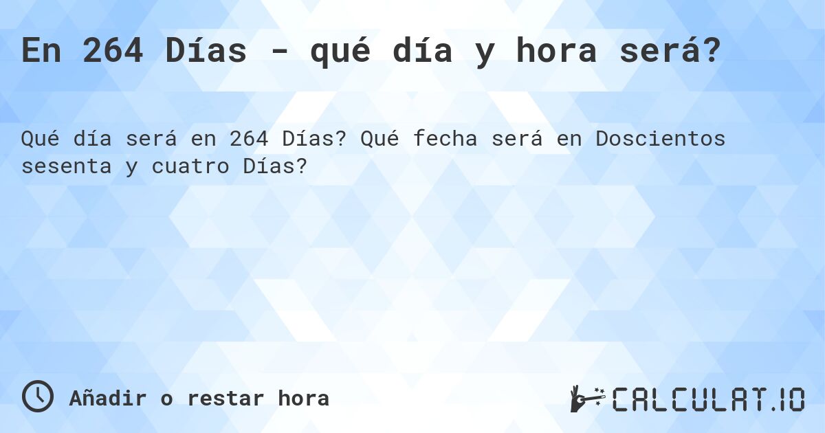 En 264 Días - qué día y hora será?. Qué fecha será en Doscientos sesenta y cuatro Días?