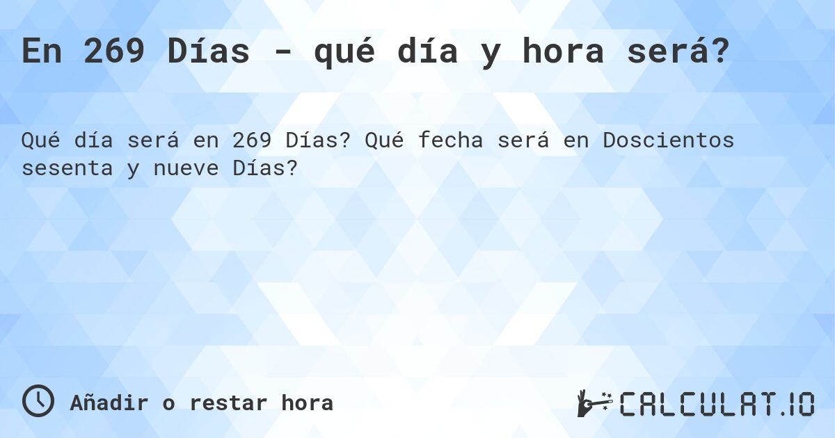 En 269 Días - qué día y hora será?. Qué fecha será en Doscientos sesenta y nueve Días?