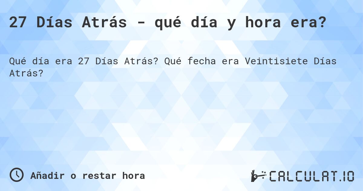 27 Días Atrás - qué día y hora era?. Qué fecha era Veintisiete Días Atrás?