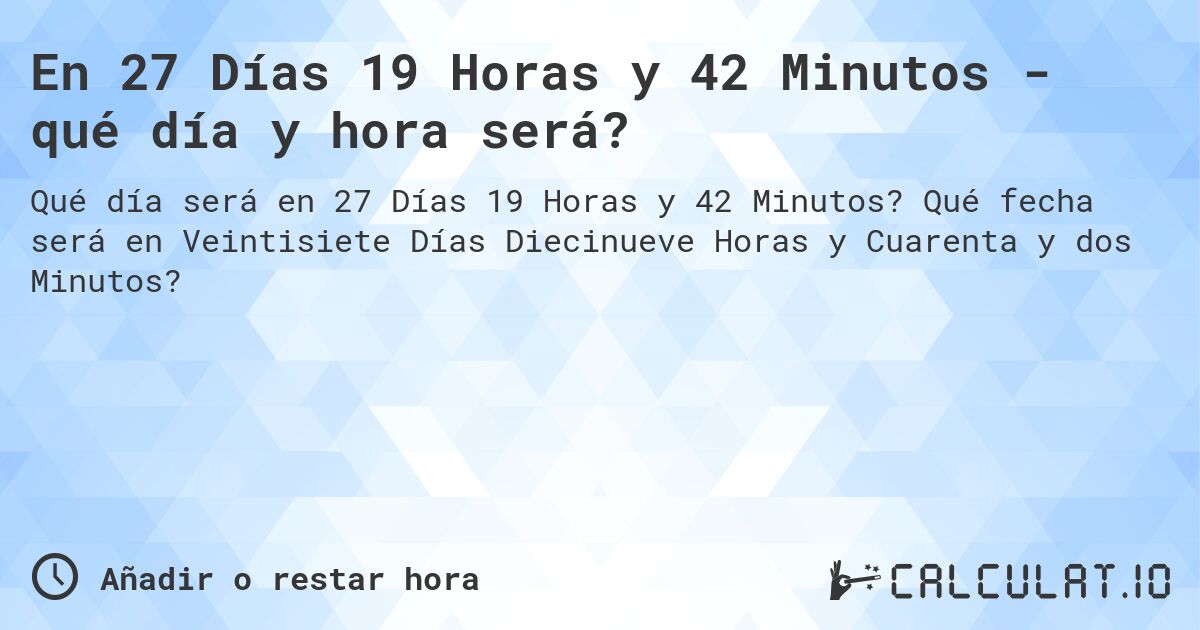 En 27 Días 19 Horas y 42 Minutos - qué día y hora será?. Qué fecha será en Veintisiete Días Diecinueve Horas y Cuarenta y dos Minutos?