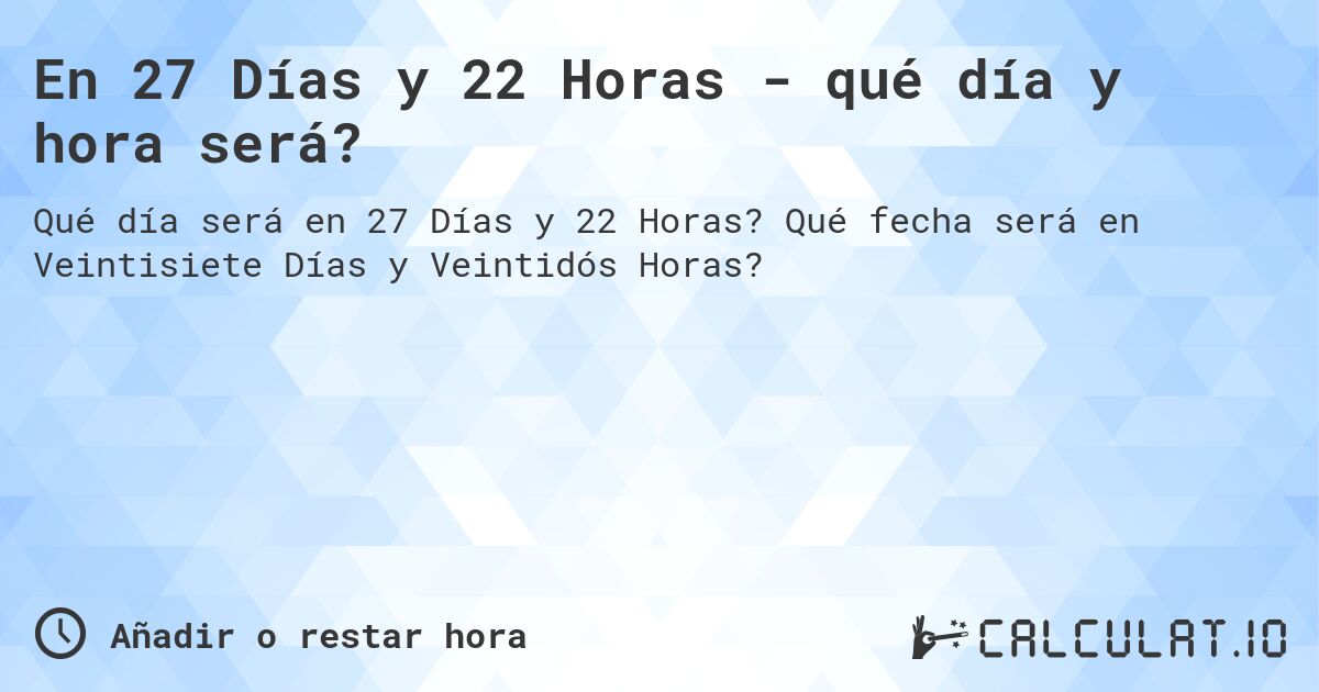 En 27 Días y 22 Horas - qué día y hora será?. Qué fecha será en Veintisiete Días y Veintidós Horas?