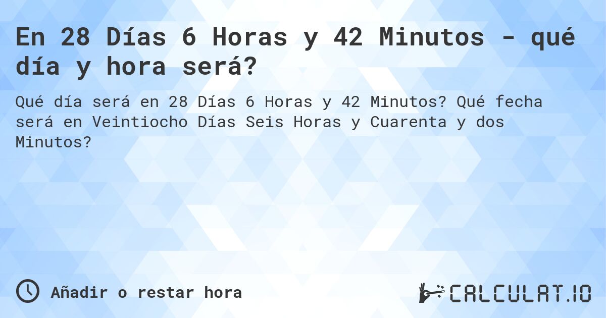 En 28 Días 6 Horas y 42 Minutos - qué día y hora será?. Qué fecha será en Veintiocho Días Seis Horas y Cuarenta y dos Minutos?