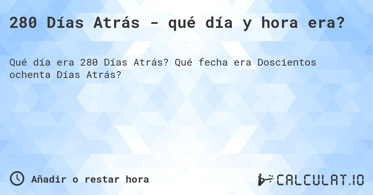 280 Días Atrás - qué día y hora era?. Qué fecha era Doscientos ochenta Días Atrás?