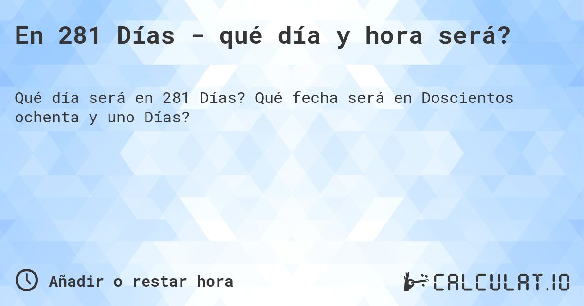 En 281 Días - qué día y hora será?. Qué fecha será en Doscientos ochenta y uno Días?
