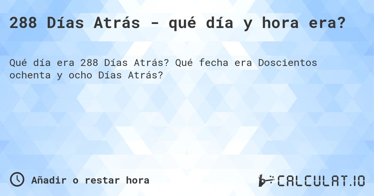 288 Días Atrás - qué día y hora era?. Qué fecha era Doscientos ochenta y ocho Días Atrás?
