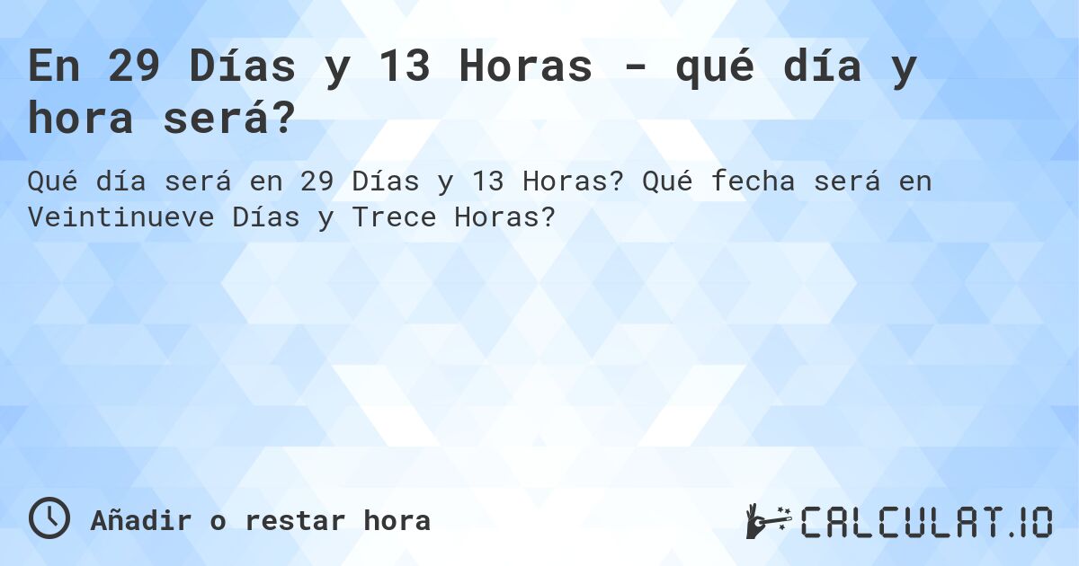 En 29 Días y 13 Horas - qué día y hora será?. Qué fecha será en Veintinueve Días y Trece Horas?