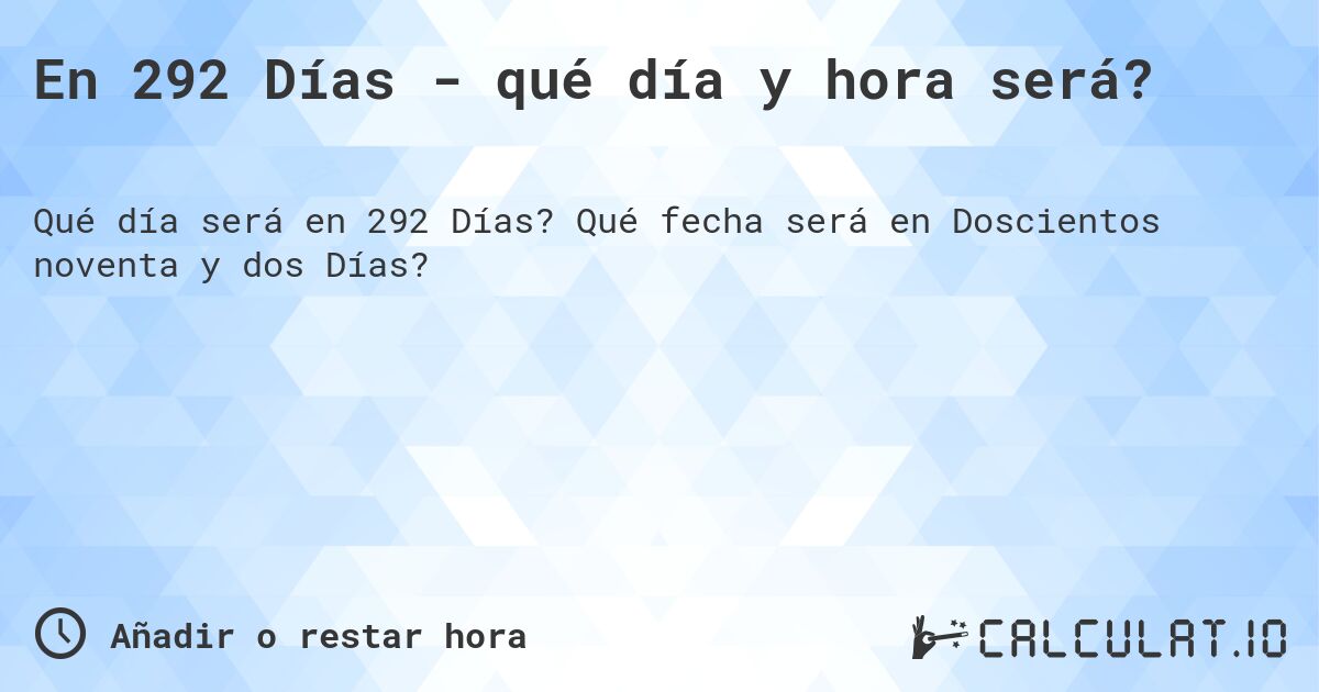 En 292 Días - qué día y hora será?. Qué fecha será en Doscientos noventa y dos Días?
