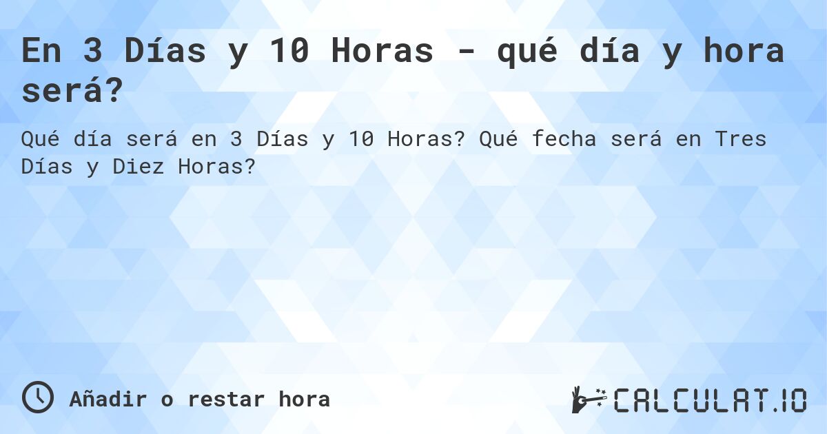 En 3 Días y 10 Horas - qué día y hora será?. Qué fecha será en Tres Días y Diez Horas?