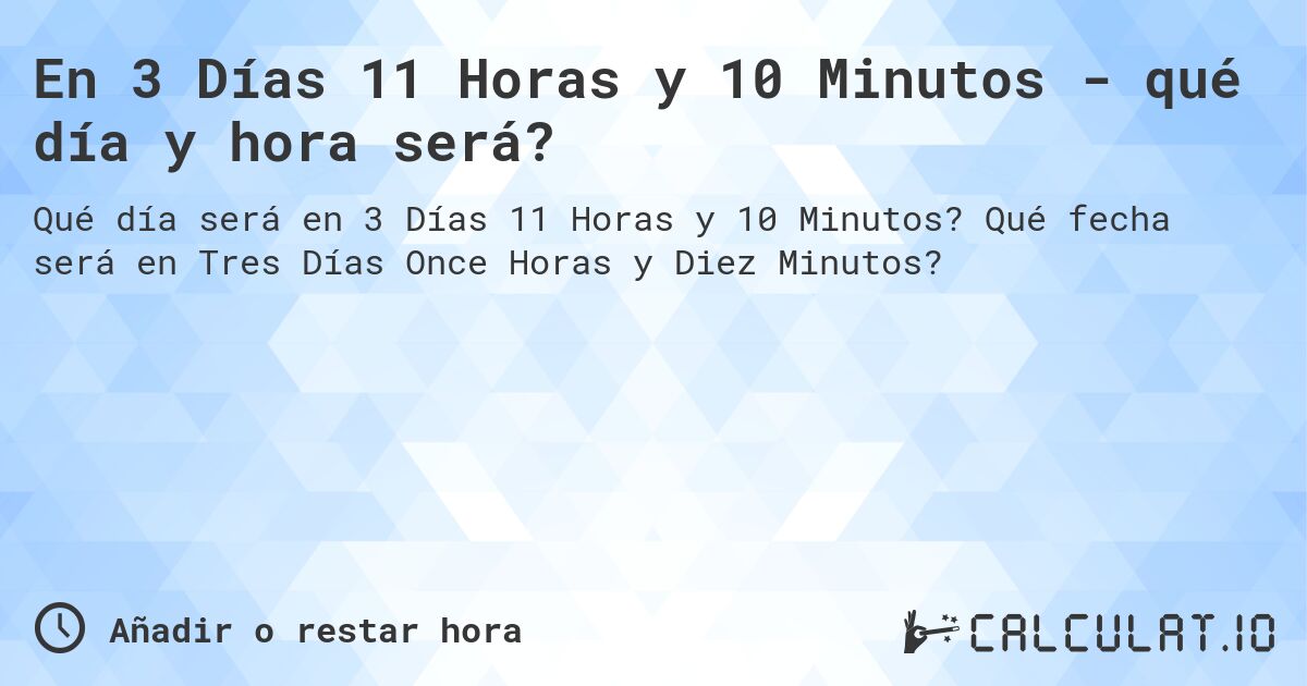 En 3 Días 11 Horas y 10 Minutos - qué día y hora será?. Qué fecha será en Tres Días Once Horas y Diez Minutos?