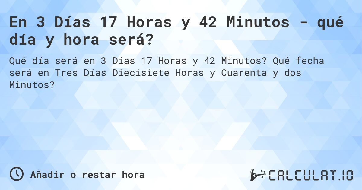 En 3 Días 17 Horas y 42 Minutos - qué día y hora será?. Qué fecha será en Tres Días Diecisiete Horas y Cuarenta y dos Minutos?