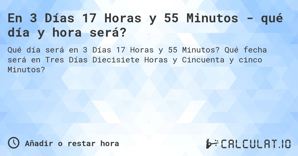 En 3 Días 17 Horas y 55 Minutos - qué día y hora será?. Qué fecha será en Tres Días Diecisiete Horas y Cincuenta y cinco Minutos?