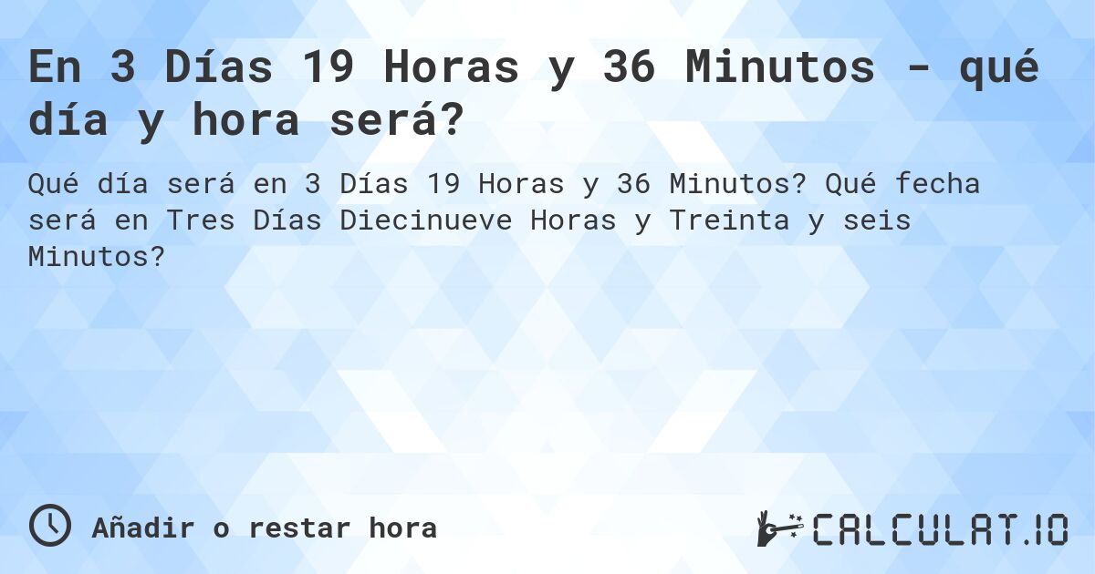 En 3 Días 19 Horas y 36 Minutos - qué día y hora será?. Qué fecha será en Tres Días Diecinueve Horas y Treinta y seis Minutos?