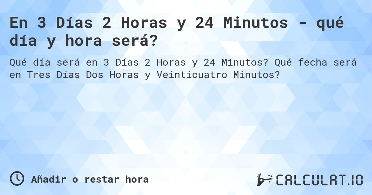 En 3 Días 2 Horas y 24 Minutos - qué día y hora será?. Qué fecha será en Tres Días Dos Horas y Veinticuatro Minutos?