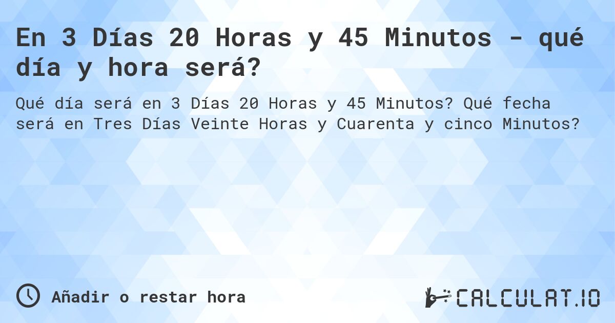 En 3 Días 20 Horas y 45 Minutos - qué día y hora será?. Qué fecha será en Tres Días Veinte Horas y Cuarenta y cinco Minutos?