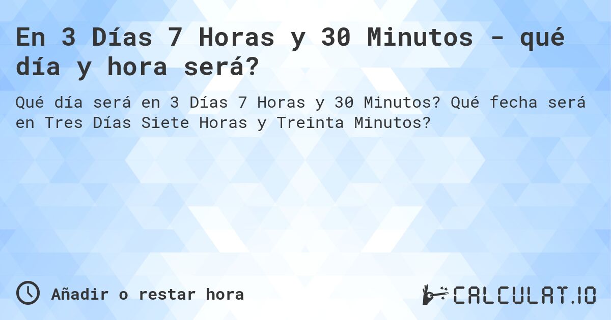 En 3 Días 7 Horas y 30 Minutos - qué día y hora será?. Qué fecha será en Tres Días Siete Horas y Treinta Minutos?