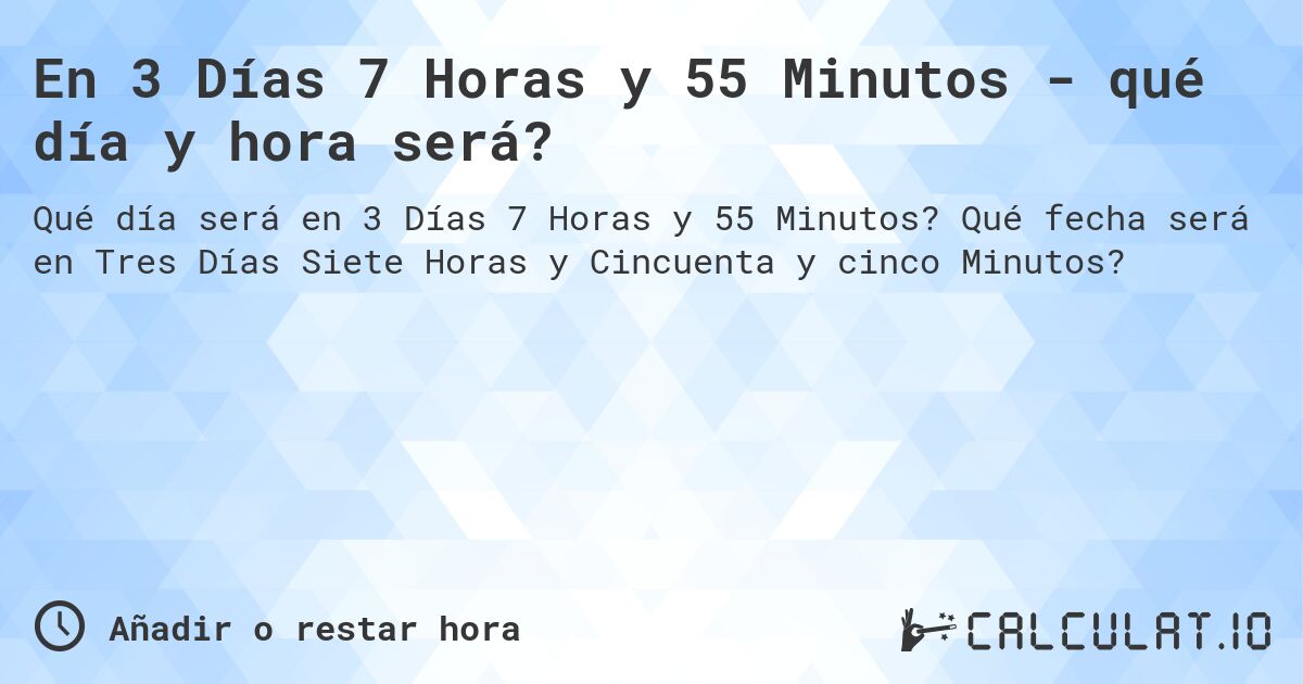 En 3 Días 7 Horas y 55 Minutos - qué día y hora será?. Qué fecha será en Tres Días Siete Horas y Cincuenta y cinco Minutos?