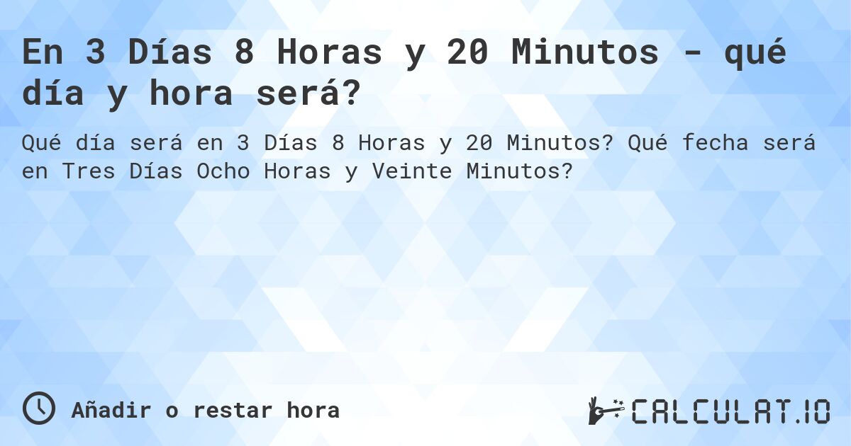 En 3 Días 8 Horas y 20 Minutos - qué día y hora será?. Qué fecha será en Tres Días Ocho Horas y Veinte Minutos?