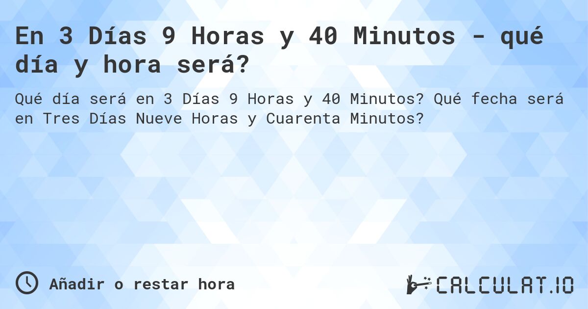 En 3 Días 9 Horas y 40 Minutos - qué día y hora será?. Qué fecha será en Tres Días Nueve Horas y Cuarenta Minutos?