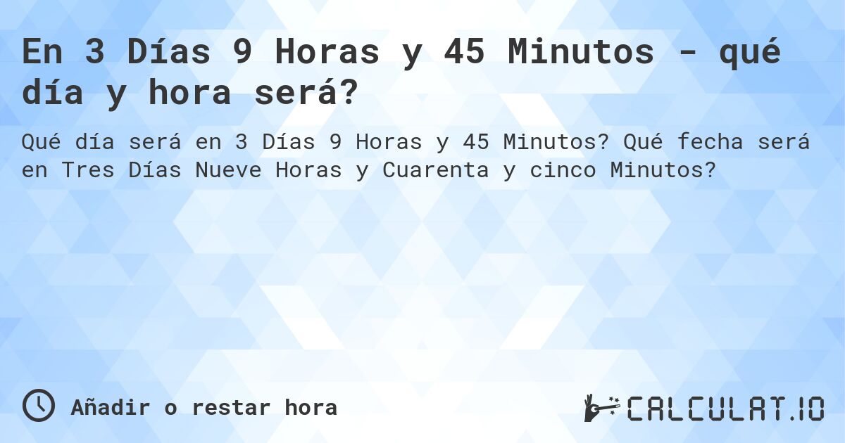 En 3 Días 9 Horas y 45 Minutos - qué día y hora será?. Qué fecha será en Tres Días Nueve Horas y Cuarenta y cinco Minutos?