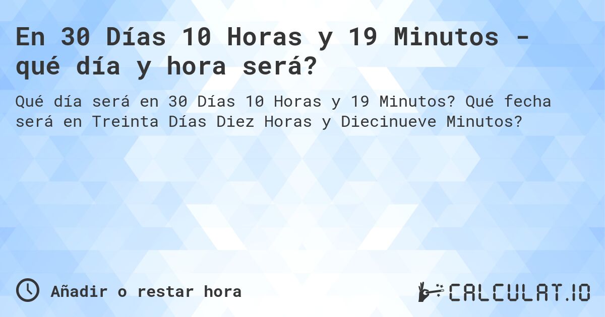 En 30 Días 10 Horas y 19 Minutos - qué día y hora será?. Qué fecha será en Treinta Días Diez Horas y Diecinueve Minutos?