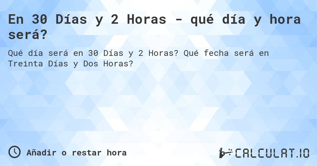 En 30 Días y 2 Horas - qué día y hora será?. Qué fecha será en Treinta Días y Dos Horas?