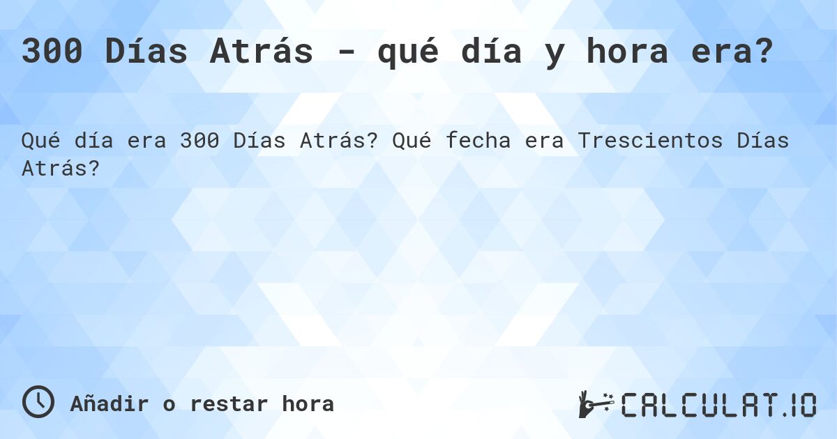 300 Días Atrás - qué día y hora era?. Qué fecha era Trescientos Días Atrás?