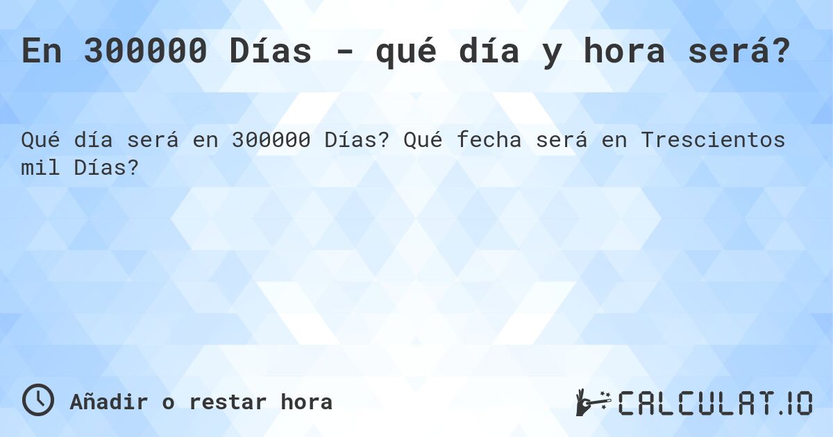 En 300000 Días - qué día y hora será?. Qué fecha será en Trescientos mil Días?