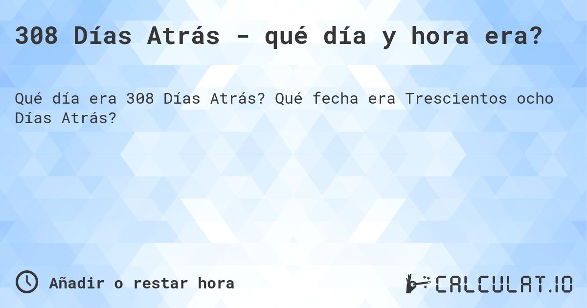 308 Días Atrás - qué día y hora era?. Qué fecha era Trescientos ocho Días Atrás?