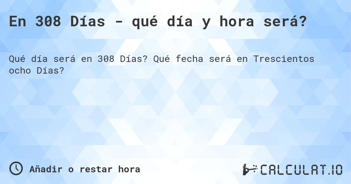 En 308 Días - qué día y hora será?. Qué fecha será en Trescientos ocho Días?