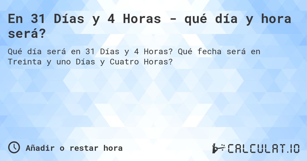 En 31 Días y 4 Horas - qué día y hora será?. Qué fecha será en Treinta y uno Días y Cuatro Horas?