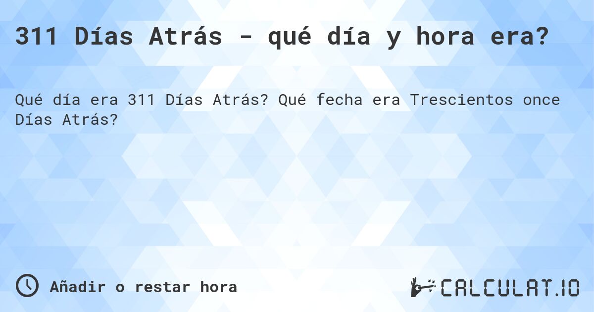 311 Días Atrás - qué día y hora era?. Qué fecha era Trescientos once Días Atrás?