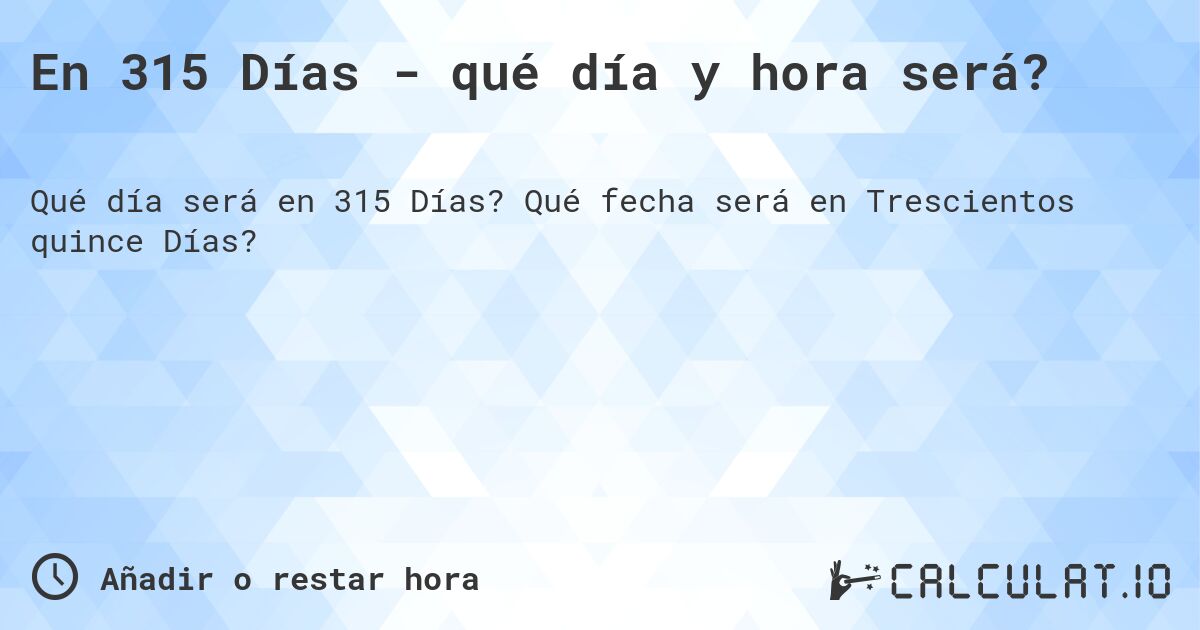 En 315 Días - qué día y hora será?. Qué fecha será en Trescientos quince Días?