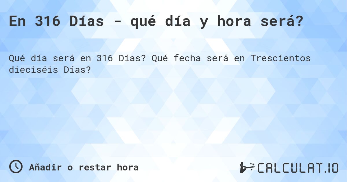 En 316 Días - qué día y hora será?. Qué fecha será en Trescientos dieciséis Días?