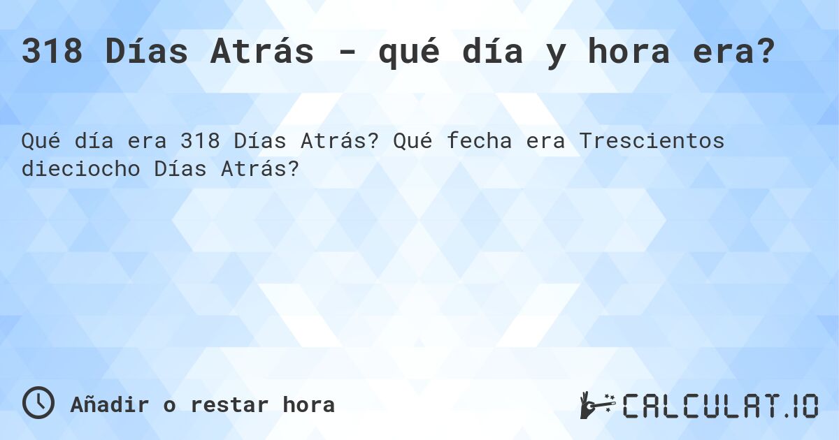 318 Días Atrás - qué día y hora era?. Qué fecha era Trescientos dieciocho Días Atrás?