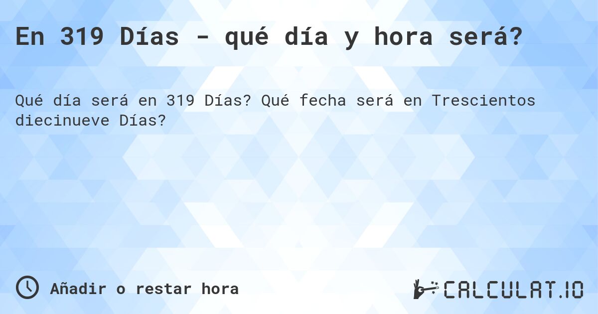 En 319 Días - qué día y hora será?. Qué fecha será en Trescientos diecinueve Días?